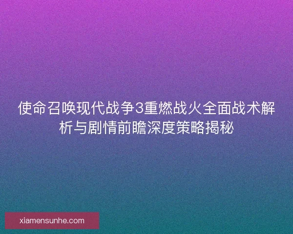 使命召唤现代战争3重燃战火全面战术解析与剧情前瞻深度策略揭秘