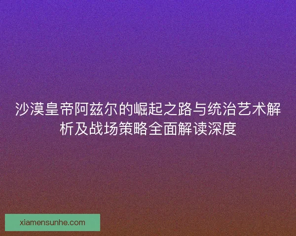 沙漠皇帝阿兹尔的崛起之路与统治艺术解析及战场策略全面解读深度