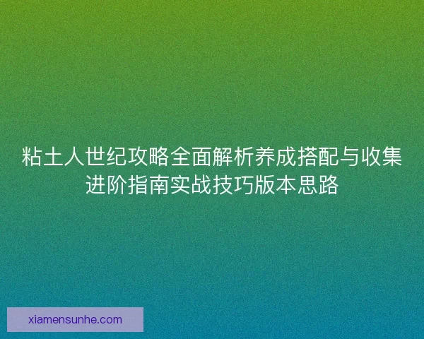 粘土人世纪攻略全面解析养成搭配与收集进阶指南实战技巧版本思路