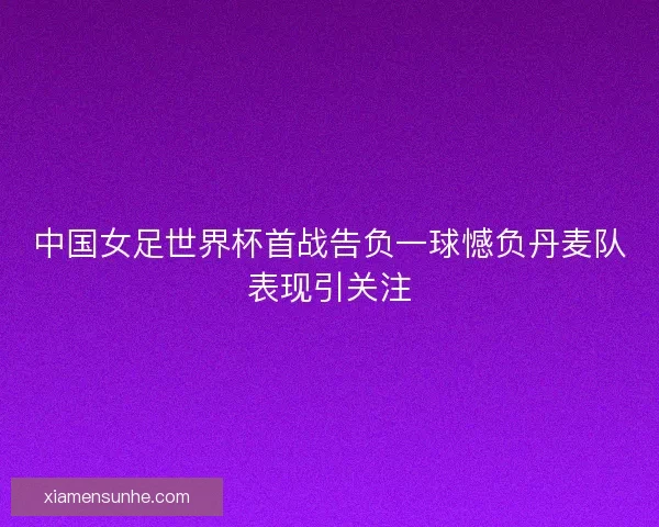 中国女足世界杯首战告负一球憾负丹麦队表现引关注