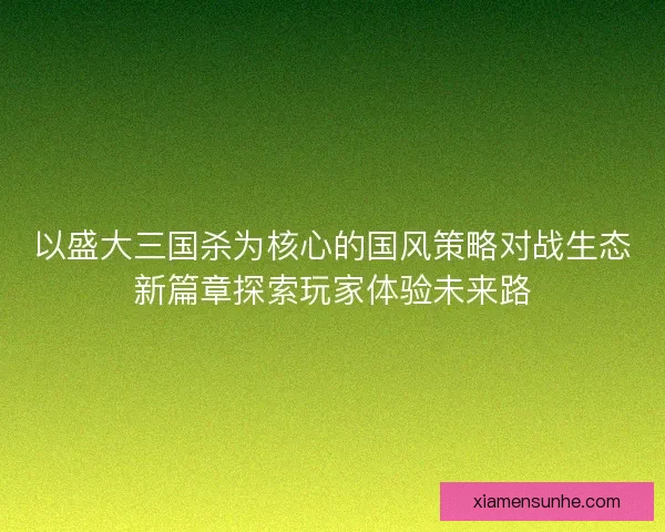 以盛大三国杀为核心的国风策略对战生态新篇章探索玩家体验未来路