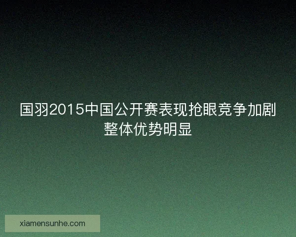 国羽2015中国公开赛表现抢眼竞争加剧整体优势明显