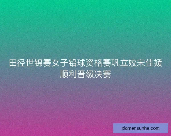 田径世锦赛女子铅球资格赛巩立姣宋佳媛顺利晋级决赛