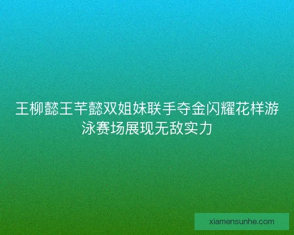 王柳懿王芊懿双姐妹联手夺金闪耀花样游泳赛场展现无敌实力