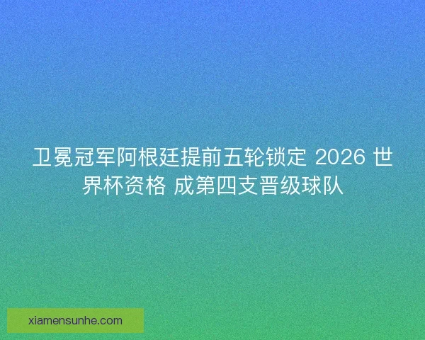 卫冕冠军阿根廷提前五轮锁定 2026 世界杯资格 成第四支晋级球队