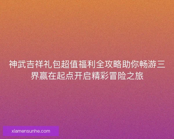 神武吉祥礼包超值福利全攻略助你畅游三界赢在起点开启精彩冒险之旅
