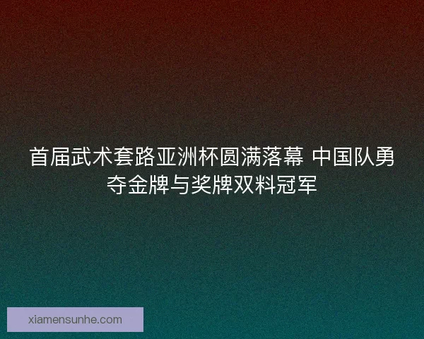 首届武术套路亚洲杯圆满落幕 中国队勇夺金牌与奖牌双料冠军
