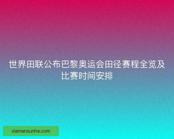 世界田联公布巴黎奥运会田径赛程全览及比赛时间安排