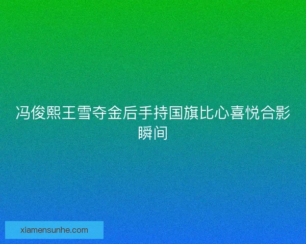 冯俊熙王雪夺金后手持国旗比心喜悦合影瞬间