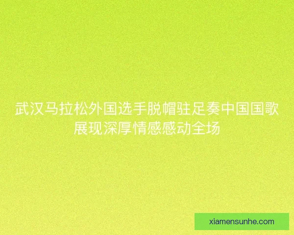 武汉马拉松外国选手脱帽驻足奏中国国歌展现深厚情感感动全场