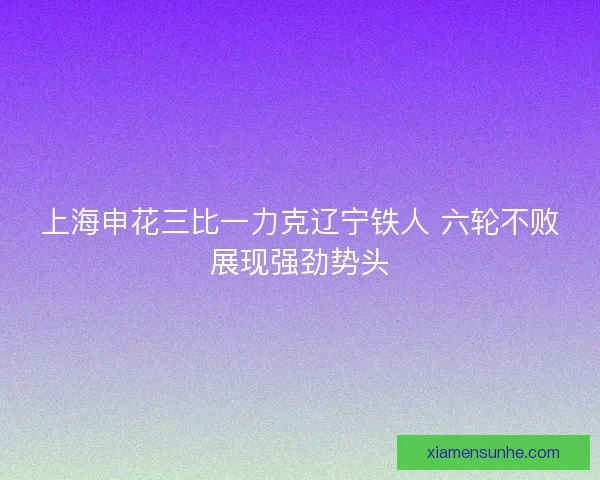 上海申花三比一力克辽宁铁人 六轮不败展现强劲势头