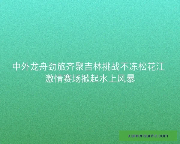 中外龙舟劲旅齐聚吉林挑战不冻松花江 激情赛场掀起水上风暴