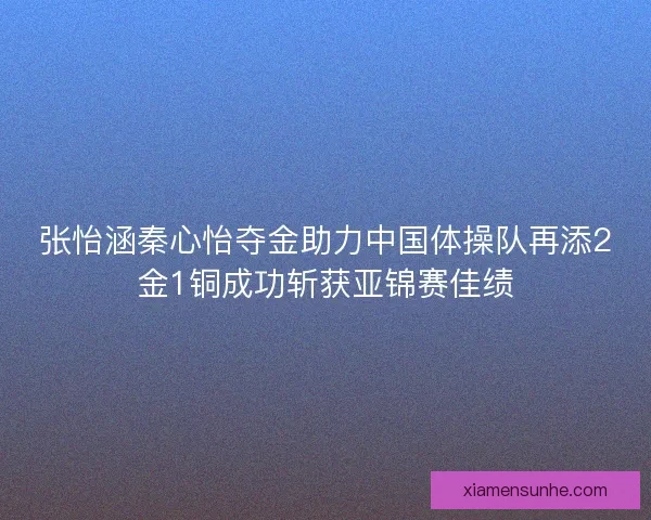 张怡涵秦心怡夺金助力中国体操队再添2金1铜成功斩获亚锦赛佳绩