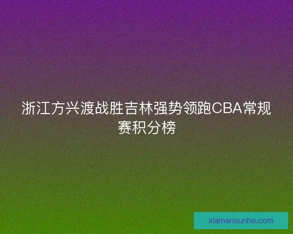 浙江方兴渡战胜吉林强势领跑CBA常规赛积分榜