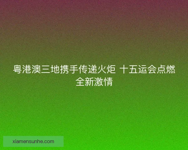 粤港澳三地携手传递火炬 十五运会点燃全新激情