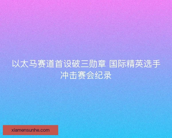 以太马赛道首设破三勋章 国际精英选手冲击赛会纪录 以太马赛道首设破三勋章 国际精英选手冲击赛会纪录