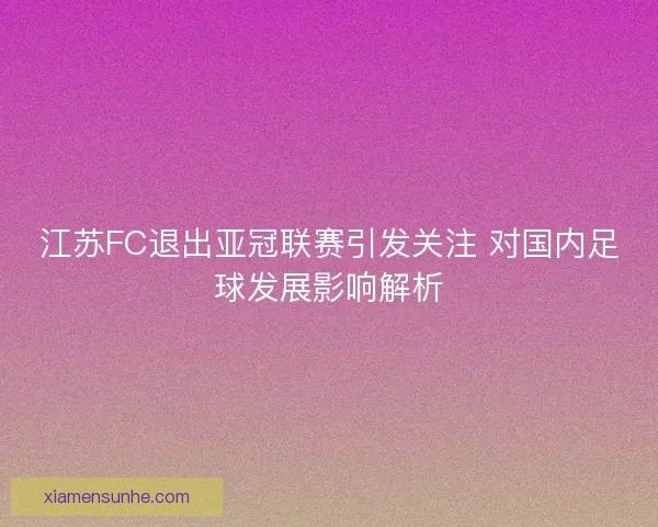 江苏FC退出亚冠联赛引发关注 对国内足球发展影响解析 江苏FC退出亚冠联赛引发关注 对国内足球发展影响解析