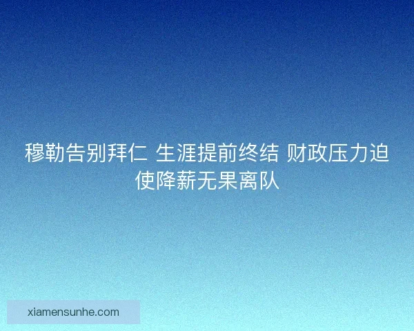 穆勒告别拜仁 生涯提前终结 财政压力迫使降薪无果离队 穆勒告别拜仁 生涯提前终结 财政压力迫使降薪无果离队