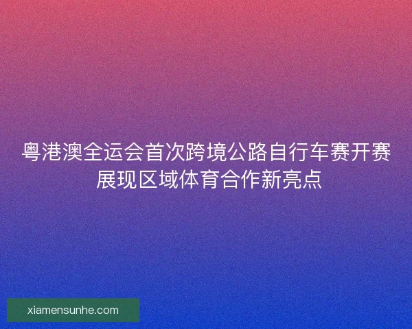 粤港澳全运会首次跨境公路自行车赛开赛 展现区域体育合作新亮点 粤港澳全运会首次跨境公路自行车赛开赛 展现区域体育合作新亮点