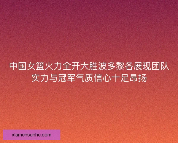 中国女篮火力全开大胜波多黎各展现团队实力与冠军气质信心十足昂扬