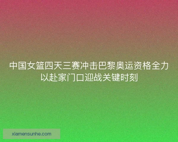 中国女篮四天三赛冲击巴黎奥运资格全力以赴家门口迎战关键时刻