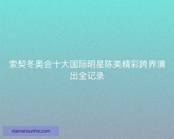 索契冬奥会十大国际明星陈美精彩跨界演出全记录 索契冬奥会十大国际明星陈美精彩跨界演出全记录